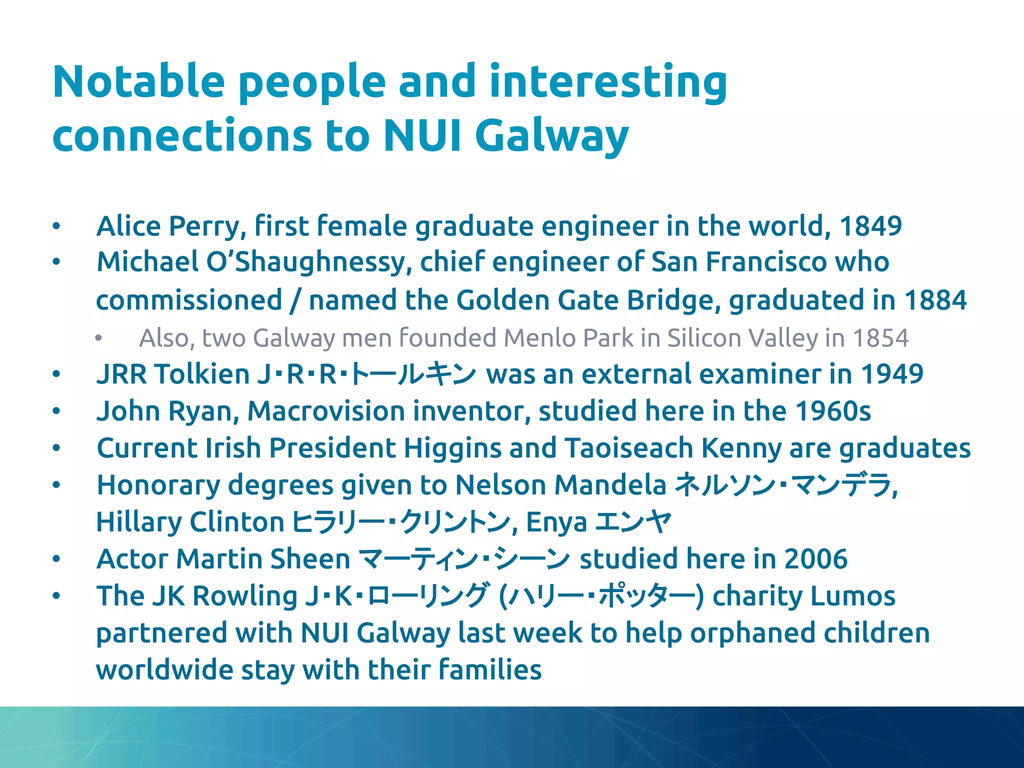 Notable people and interesting
connections to NUI Galway	
•  Alice Perry, "rst female graduate engineer in the world, 1849	
•  Michael O’Shaughnessy, chief engineer of San Francisco who
commissioned / named the Golden Gate Bridge, graduated in 1884	
•  Also, two Galway men founded Menlo Park in Silicon Valley in 1854	
•  JRR Tolkien J・R・R・トールキン was an external examiner in 1949	
•  John Ryan, Macrovision inventor, studied here in the 1960s	
•  Current Irish President Higgins and Taoiseach Kenny are graduates	
•  Honorary degrees given to Nelson Mandela ネルソン・マンデラ,
Hillary Clinton ヒラリー・クリントン, Enya エンヤ	
•  Actor Martin Sheen マーティン・シーン studied here in 2006	
•  The JK Rowling J・K・ローリング (ハリー・ポッター) charity Lumos
partnered with NUI Galway last week to help orphaned children
worldwide stay with their families	
 