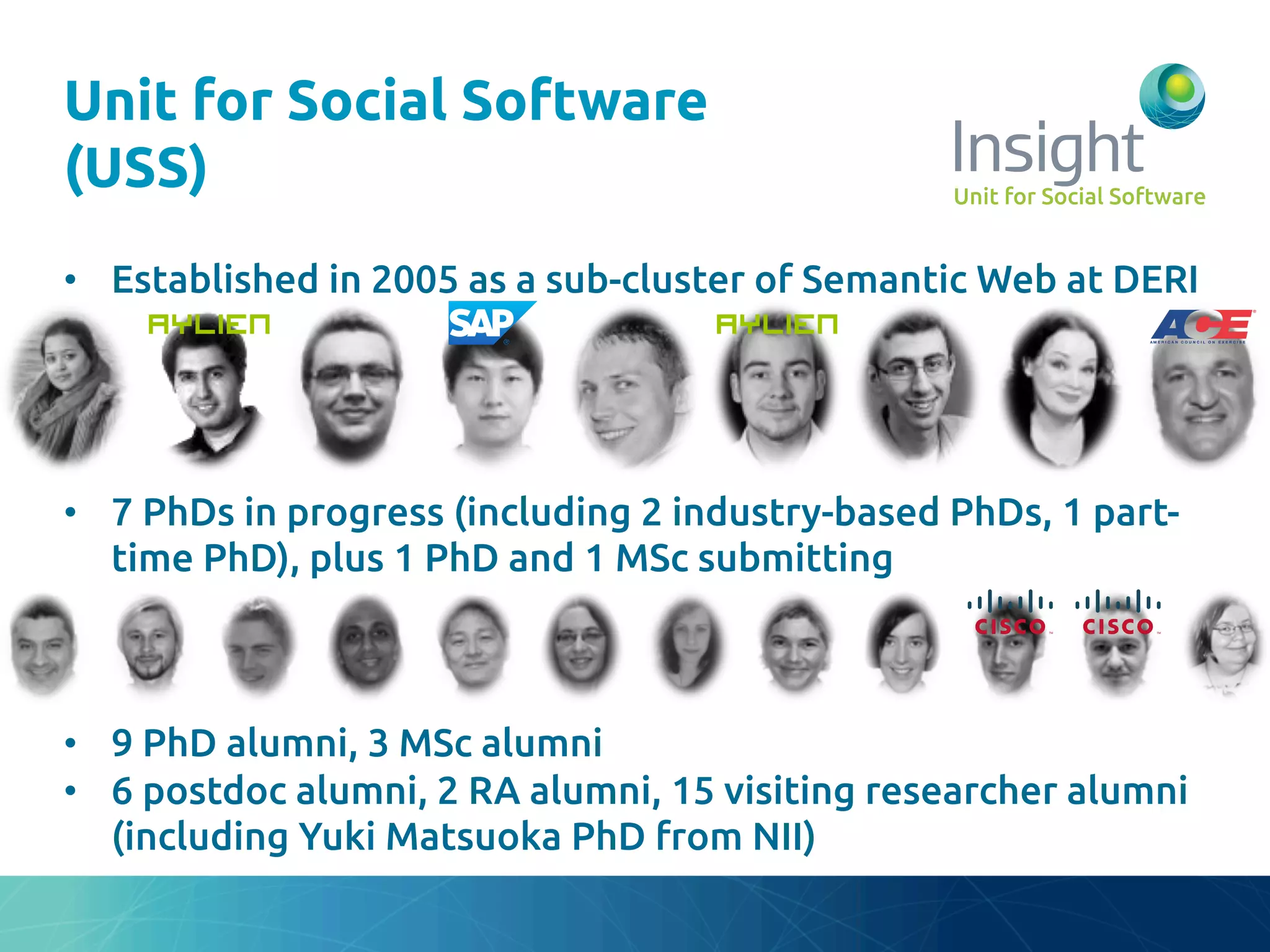 Unit for Social Software
(USS)	
•  Established in 2005 as a sub-cluster of Semantic Web at DERI	
•  7 PhDs in progress (including 2 industry-based PhDs, 1 part-
time PhD), plus 1 PhD and 1 MSc submitting	
	
	
	
•  9 PhD alumni, 3 MSc alumni	
•  6 postdoc alumni, 2 RA alumni, 15 visiting researcher alumni
(including Yuki Matsuoka PhD from NII)	
 