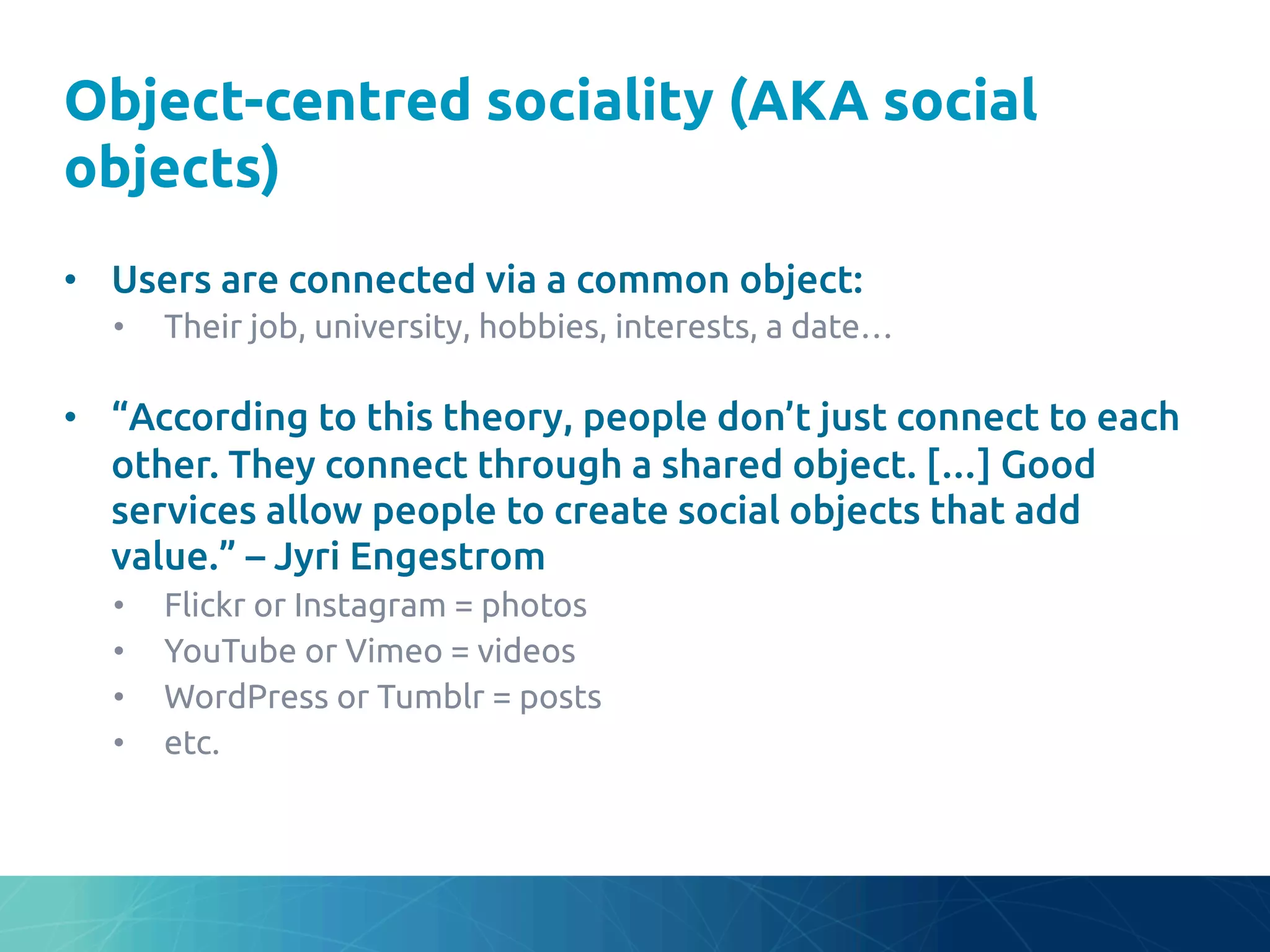 Object-centred sociality (AKA social
objects)	
•  Users are connected via a common object:	
•  Their job, university, hobbies, interests, a date…	
•  “According to this theory, people don’t just connect to each
other. They connect through a shared object. […] Good
services allow people to create social objects that add
value.” – Jyri Engestrom	
•  Flickr or Instagram = photos	
•  YouTube or Vimeo = videos	
•  WordPress or Tumblr = posts	
•  etc.	
 