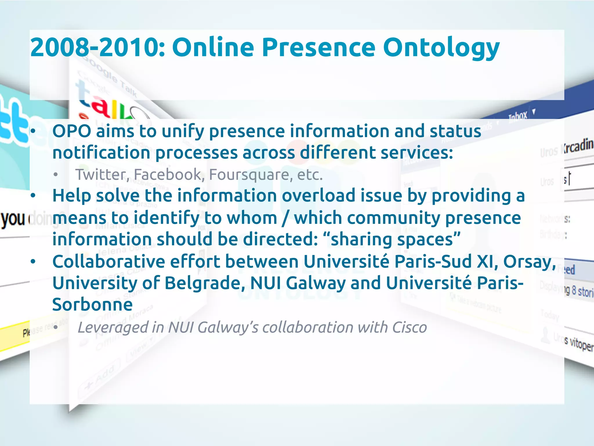 2008-2010: Online Presence Ontology
	
•  OPO aims to unify presence information and status
noti"cation processes across di#erent services:	
•  Twitter, Facebook, Foursquare, etc.	
•  Help solve the information overload issue by providing a
means to identify to whom / which community presence
information should be directed: “sharing spaces”	
•  Collaborative e#ort between Université Paris-Sud XI, Orsay,
University of Belgrade, NUI Galway and Université Paris-
Sorbonne	
•  Leveraged in NUI Galway’s collaboration with Cisco	
 