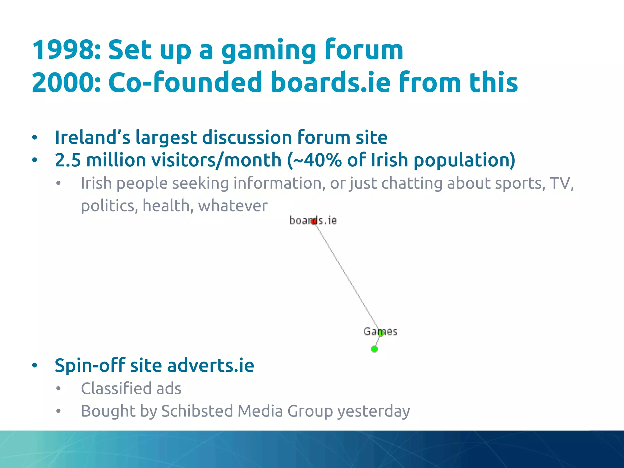 1998: Set up a gaming forum
2000: Co-founded boards.ie from this	
•  Ireland’s largest discussion forum site	
•  2.5 million visitors/month (~40% of Irish population)	
•  Irish people seeking information, or just chatting about sports, TV,
politics, health, whatever	
•  Spin-o# site adverts.ie	
•  Classi"ed ads	
•  Bought by Schibsted Media Group yesterday	
 