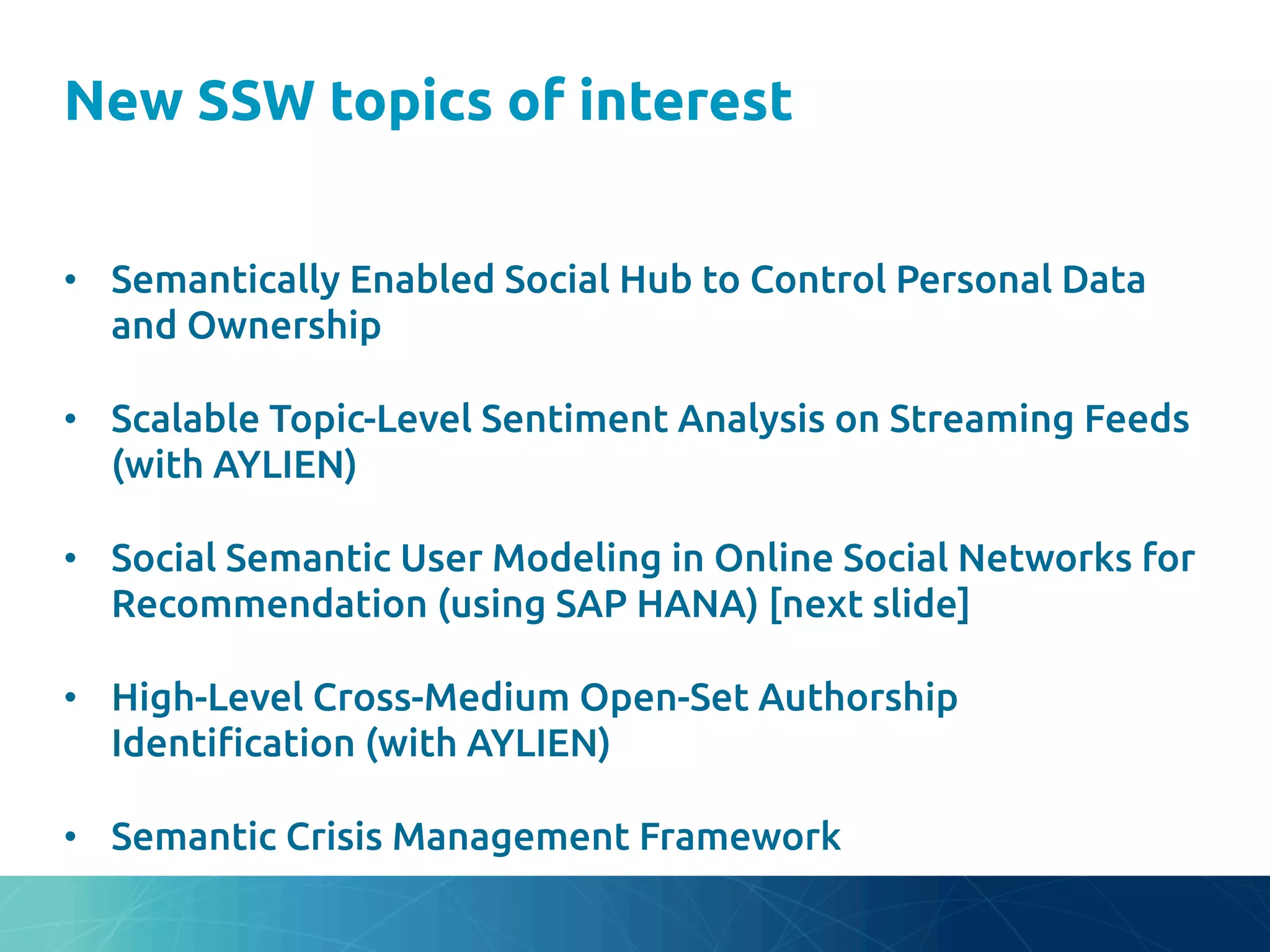 New SSW topics of interest
	
•  Semantically Enabled Social Hub to Control Personal Data
and Ownership	
•  Scalable Topic-Level Sentiment Analysis on Streaming Feeds
(with AYLIEN)	
•  Social Semantic User Modeling in Online Social Networks for
Recommendation (using SAP HANA) [next slide]	
•  High-Level Cross-Medium Open-Set Authorship
Identi"cation (with AYLIEN)	
•  Semantic Crisis Management Framework	
 