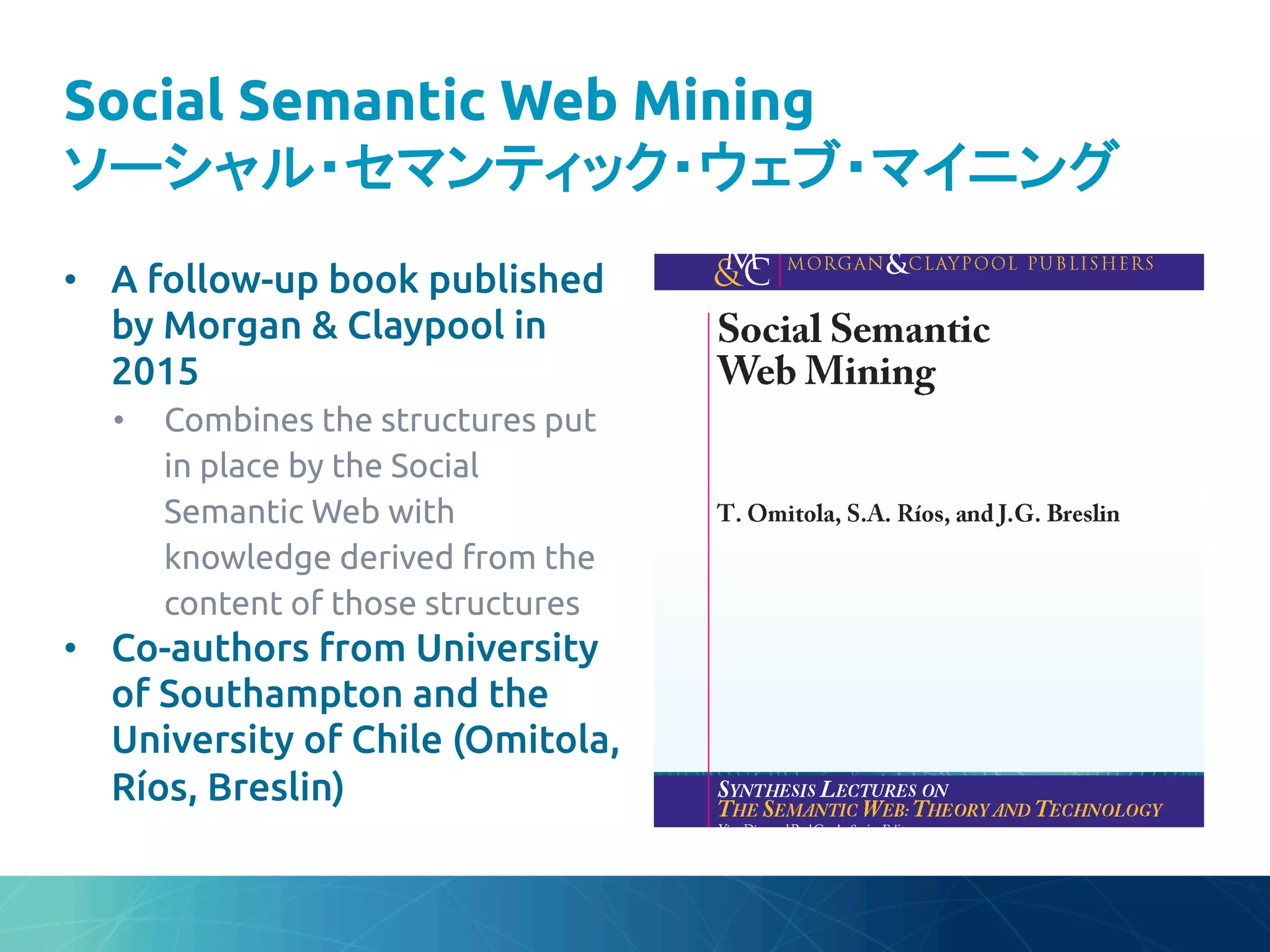 Social Semantic Web Mining
ソーシャル・セマンティック・ウェブ・マイニング	
•  A follow-up book published
by Morgan & Claypool in
2015	
•  Combines the structures put
in place by the Social
Semantic Web with
knowledge derived from the
content of those structures	
•  Co-authors from University
of Southampton and the
University of Chile (Omitola,
Ríos, Breslin)	
 