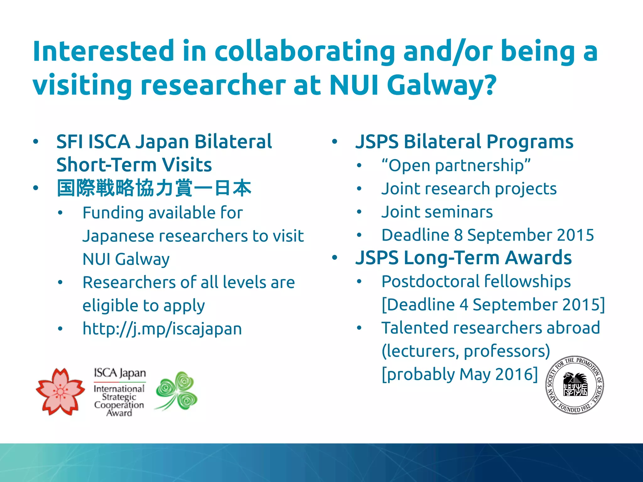 Interested in collaborating and/or being a
visiting researcher at NUI Galway?
	
•  SFI ISCA Japan Bilateral
Short-Term Visits	
•  国際戦略協力賞ー日本	
•  Funding available for
Japanese researchers to visit
NUI Galway	
•  Researchers of all levels are
eligible to apply	
•  http://bit.ly/iscajapan	
•  JSPS Bilateral Programs	
•  “Open partnership”	
•  Joint research projects	
•  Joint seminars	
•  Deadline 8 September 2015	
•  JSPS Long-Term Awards	
•  Postdoctoral fellowships
[Deadline 4 September 2015]	
•  Talented researchers abroad
(lecturers, professors)
[probably May 2016]	
 