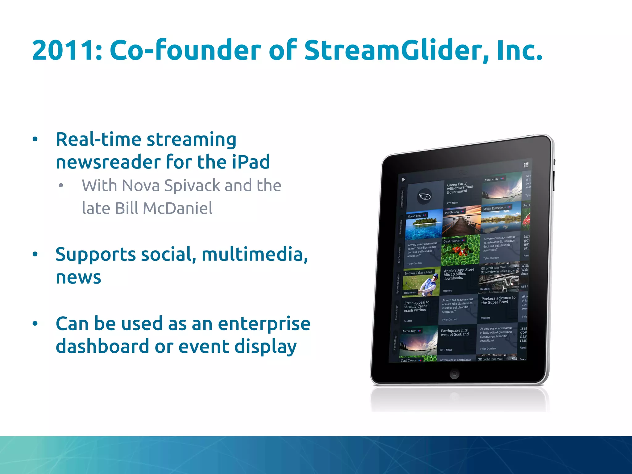 2011: Co-founder of StreamGlider, Inc.	
•  Real-time streaming
newsreader for the iPad	
•  With Nova Spivack and the
late Bill McDaniel	
•  Supports social, multimedia,
news	
•  Can be used as an enterprise
dashboard or event display	
 