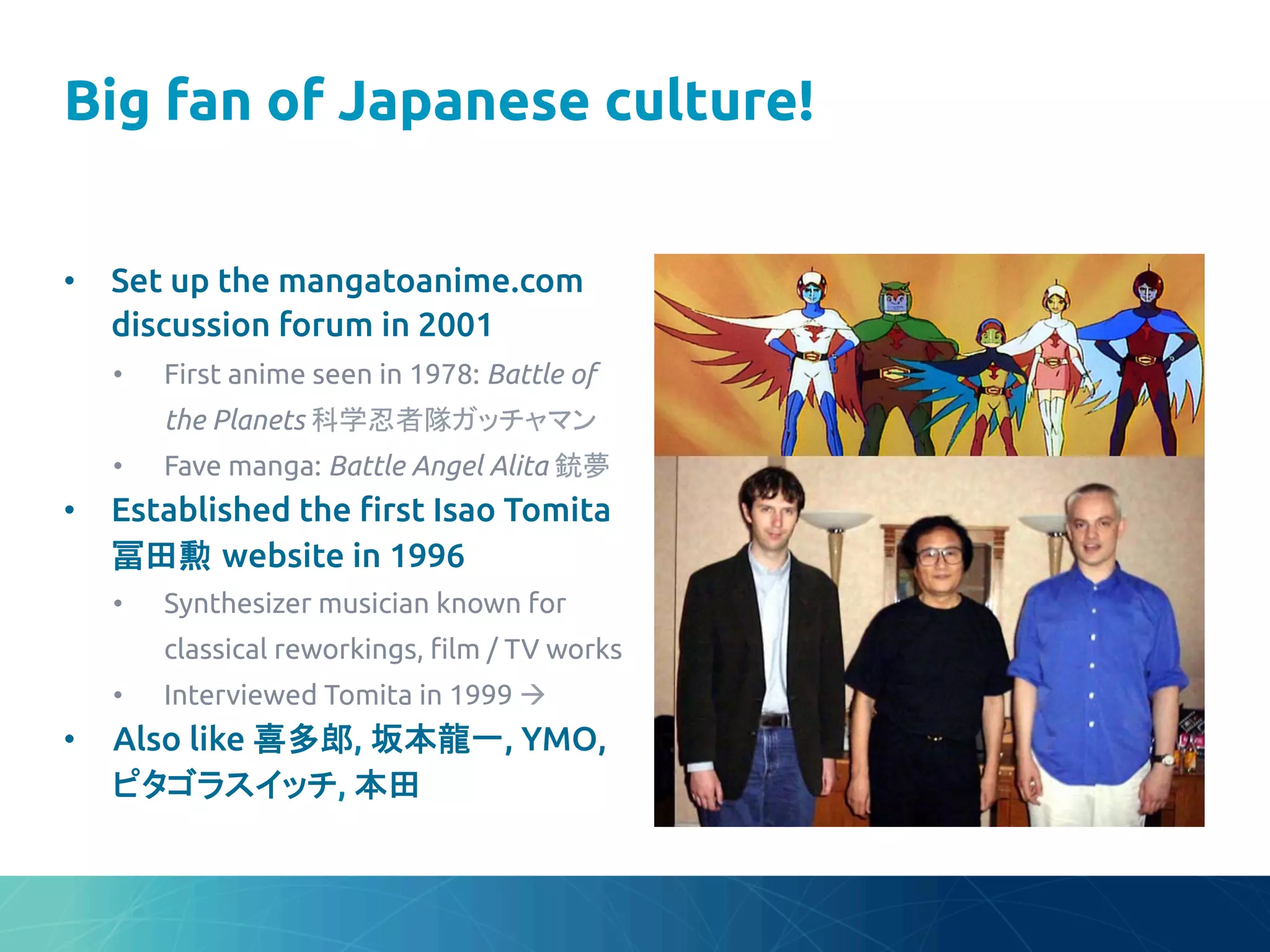 Big fan of Japanese culture!
	
•  Set up the mangatoanime.com
discussion forum in 2001	
•  First anime seen in 1978: Battle of
the Planets 科学忍者隊ガッチャマン	
•  Fave manga: Battle Angel Alita 銃夢	
•  Established the "rst Isao Tomita
冨田勲 website in 1996	
•  Synthesizer musician known for
classical reworkings, "lm / TV works	
•  Interviewed Tomita in 1999 à	
•  Also like 喜多郎, 坂本龍一, YMO,
ピタゴラスイッチ, 本田	
 