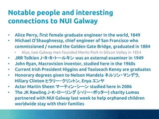 Notable people and interesting
connections to NUI Galway	
•  Alice Perry, "rst female graduate engineer in the world, 1849	
•  Michael O’Shaughnessy, chief engineer of San Francisco who
commissioned / named the Golden Gate Bridge, graduated in 1884	
•  Also, two Galway men founded Menlo Park in Silicon Valley in 1854	
•  JRR Tolkien J・R・R・トールキン was an external examiner in 1949	
•  John Ryan, Macrovision inventor, studied here in the 1960s	
•  Current Irish President Higgins and Taoiseach Kenny are graduates	
•  Honorary degrees given to Nelson Mandela ネルソン・マンデラ,
Hillary Clinton ヒラリー・クリントン, Enya エンヤ	
•  Actor Martin Sheen マーティン・シーン studied here in 2006	
•  The JK Rowling J・K・ローリング (ハリー・ポッター) charity Lumos
partnered with NUI Galway last week to help orphaned children
worldwide stay with their families	
 