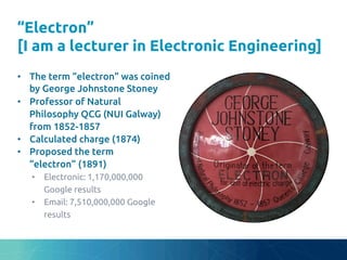 “Electron”
[I am a lecturer in Electronic Engineering]
	
•  The term “electron” was coined
by George Johnstone Stoney	
•  Professor of Natural
Philosophy QCG (NUI Galway)
from 1852-1857 	
•  Calculated charge (1874)	
•  Proposed the term
“electron” (1891)	
•  Electronic: 1,170,000,000
Google results	
•  Email: 7,510,000,000 Google
results	
 