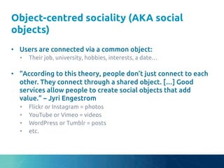 Object-centred sociality (AKA social
objects)	
•  Users are connected via a common object:	
•  Their job, university, hobbies, interests, a date…	
•  “According to this theory, people don’t just connect to each
other. They connect through a shared object. […] Good
services allow people to create social objects that add
value.” – Jyri Engestrom	
•  Flickr or Instagram = photos	
•  YouTube or Vimeo = videos	
•  WordPress or Tumblr = posts	
•  etc.	
 