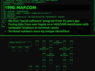 1990: MAP.COM
	
•  My "rst “social software” program from 25 years ago	
•  Fusing data from user logins on a VAX/VMS mainframe with
computer locations in terminal rooms	
•  Terminal numbers were my unique identi"ers	
 