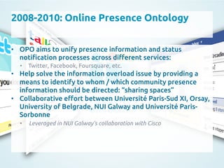 2008-2010: Online Presence Ontology
	
•  OPO aims to unify presence information and status
noti"cation processes across di#erent services:	
•  Twitter, Facebook, Foursquare, etc.	
•  Help solve the information overload issue by providing a
means to identify to whom / which community presence
information should be directed: “sharing spaces”	
•  Collaborative e#ort between Université Paris-Sud XI, Orsay,
University of Belgrade, NUI Galway and Université Paris-
Sorbonne	
•  Leveraged in NUI Galway’s collaboration with Cisco	
 