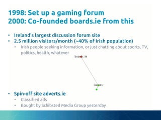 1998: Set up a gaming forum
2000: Co-founded boards.ie from this	
•  Ireland’s largest discussion forum site	
•  2.5 million visitors/month (~40% of Irish population)	
•  Irish people seeking information, or just chatting about sports, TV,
politics, health, whatever	
•  Spin-o# site adverts.ie	
•  Classi"ed ads	
•  Bought by Schibsted Media Group yesterday	
 