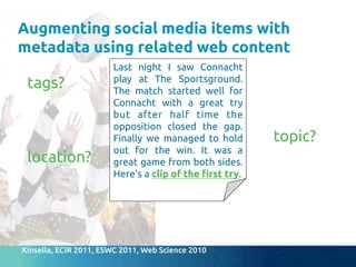 Augmenting social media items with
metadata using related web content	
tags?	
topic?	
location?	
Kinsella, ECIR 2011, ESWC 2011, Web Science 2010	
Last night I saw Connacht
play at The Sportsground.
The match started well for
Connacht with a great try
but after half time the
opposition closed the gap.
Finally we managed to hold
out for the win. It was a
great game from both sides.
Here's a clip of the "rst try.	
 