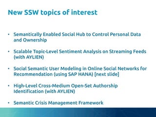 New SSW topics of interest
	
•  Semantically Enabled Social Hub to Control Personal Data
and Ownership	
•  Scalable Topic-Level Sentiment Analysis on Streaming Feeds
(with AYLIEN)	
•  Social Semantic User Modeling in Online Social Networks for
Recommendation (using SAP HANA) [next slide]	
•  High-Level Cross-Medium Open-Set Authorship
Identi"cation (with AYLIEN)	
•  Semantic Crisis Management Framework	
 