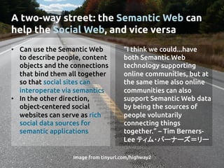 A two-way street: the Semantic Web can
help the Social Web, and vice versa	
•  Can use the Semantic Web
to describe people, content
objects and the connections
that bind them all together
so that social sites can
interoperate via semantics	
•  In the other direction,
object-centered social
websites can serve as rich
social data sources for
semantic applications	
	
“I think we could...have
both Semantic Web
technology supporting
online communities, but at
the same time also online
communities can also
support Semantic Web data
by being the sources of
people voluntarily
connecting things
together.” – Tim Berners-
Lee ティム・バーナーズ＝リー	
Image from tinyurl.com/highway2	
 