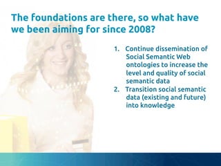 The foundations are there, so what have
we been aiming for since 2008?	
1.  Continue dissemination of
Social Semantic Web
ontologies to increase the
level and quality of social
semantic data	
2.  Transition social semantic
data (existing and future)
into knowledge	
 