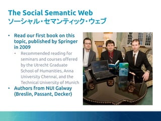 The Social Semantic Web
ソーシャル・セマンティック・ウェブ	
•  Read our "rst book on this
topic, published by Springer
in 2009	
•  Recommended reading for
seminars and courses o#ered
by the Utrecht Graduate
School of Humanities, Anna
University Chennai, and the
Technical University of Munich	
•  Authors from NUI Galway
(Breslin, Passant, Decker)	
 