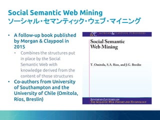 Social Semantic Web Mining
ソーシャル・セマンティック・ウェブ・マイニング	
•  A follow-up book published
by Morgan & Claypool in
2015	
•  Combines the structures put
in place by the Social
Semantic Web with
knowledge derived from the
content of those structures	
•  Co-authors from University
of Southampton and the
University of Chile (Omitola,
Ríos, Breslin)	
 