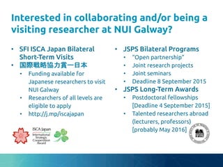 Interested in collaborating and/or being a
visiting researcher at NUI Galway?
	
•  SFI ISCA Japan Bilateral
Short-Term Visits	
•  国際戦略協力賞ー日本	
•  Funding available for
Japanese researchers to visit
NUI Galway	
•  Researchers of all levels are
eligible to apply	
•  http://bit.ly/iscajapan	
•  JSPS Bilateral Programs	
•  “Open partnership”	
•  Joint research projects	
•  Joint seminars	
•  Deadline 8 September 2015	
•  JSPS Long-Term Awards	
•  Postdoctoral fellowships
[Deadline 4 September 2015]	
•  Talented researchers abroad
(lecturers, professors)
[probably May 2016]	
 