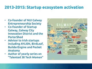 2013-2015: Startup ecosystem activation
	
•  Co-founder of NUI Galway
Entrepreneurship Society	
•  Co-founder of Startup
Galway, Galway City
Innovation District and the
PorterShed	
•  Advisor to Irish startups
including AYLIEN, BirdLeaf,
BuilderEngine and Pocket
Anatomy	
•  Author of yearly series on
“Talented 38 Tech Women”	
 