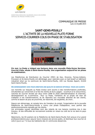 DIRECTION SERVICES-COURRIER-COLIS AIN-RHÔNE
SERVICE DE PRESSE RHÔNE-ALPES
COMMUNIQUE DE PRESSE
Lyon, le 10 juillet 2015
SAINT-GENIS-POUILLY
L’ACTIVITE DE LA NOUVELLE PLATE-FORME
SERVICES-COURRIER-COLIS EN PHASE DE STABLISISATION
Fin mai, La Poste a intégré ses facteurs dans une nouvelle Plate-forme Services-
Courrier-Colis, située à Saint-Genis-Pouilly. Une organisation aujourd’hui en phase
de stabilisation.
Les Plateformes de Distribution du Courrier (PDC) de Gex, Divonne, Ferney-Voltaire,
Prevessin et St-Genis-Pouilly ont déménagé, pour rejoindre avec un bail locatif un bâtiment
industriel situé sur la commune de Saint-Genis-Pouilly, 220 rue Nicolas Appert, 01630
Saint-Genis-Pouilly.
UN DEMENAGEMENT AVEC POUR AMBITION UNE QUALITE DE SERVICE OPTIMALE POUR LES CLIENTS
Les marchés sur lesquels La Poste évolue sont soumis à des transformations profondes,
simultanées qui concernent à la fois les clients et leurs usages : ouverture à la concurrence,
volumes de courrier divisés par deux entre 2008 et 2020 (dématérialisation et Internet),
développement du e-commerce… Pour La Poste, l’ambition de ce projet est bien de
s’adapter à ces transformations, et de répondre aux nouvelles attentes de ses clients,
comme le besoin de plus de proximité, de réactivité, de traçabilité, de choix…
Depuis son démarrage, et compte tenu de l’ampleur du projet, l’organisation de la nouvelle
Plateforme de Saint-Genis-Pouilly a connu une phase d’adaptation, avec parfois des
dysfonctionnements signalés par les clients.
Les principales causes identifiées sont des retards de nos liaisons routières dus à des
travaux, et des difficultés de recrutement avérées en raison du coût de la vie dans le pays
de Gex.
Néanmoins, les 83 postiers de la Plateforme de Saint-Genis-Pouilly font preuve d’un grand
professionnalisme pour assurer leurs missions de service public, et distribuer leur courrier et
colis 6 jours sur 7 à tous les habitants des 21 communes desservies.
 