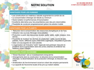 NOTRE SOLUTION
AVANTAGES POUR LES HUMAINS
• Les constructions en matériaux naturels augmentent le confort de vie
• La consommation d'énergie est réduite au minimum
• Haute isolation et performances d'insonorisation
• Excellente alternative pour les propriétaires avec des prix raisonnables
• Possibilité de construire progressivement grâce à la solution mobile
AVANTAGES POUR LA PLANETE
• Réduction de la consommation des ressources énergétiques et de l'eau
• Utilisation des sources d'énergie renouvelables
• Production a partir des ressources locales: paille, sable, argile, roseaux, bois,
damas…
• Possibilité de réutiliser les déchets de production : paille, sciure de bois,
palettes, feutre, différents types d'éléments organiques, briquettes et granulés
• Aider a la sauvegarde de notre planète
• L’organisation de l'industrie "verte" régionale doit participer résoudre le
problème de la surpopulation dans les zones urbaines et améliorer les
relations urbain-Villages
AVANTAGES POUR l’ECONOMIE
• "Green Business": est un investissement à long terme
• Changements dans la construction: la réduction de la consommation
d'énergie, la décentralisation de la production d'énergie, la réduction des
coûts
• Amélioration de l'environnement social en créant des emplois permanents
• La capacité de l'économie locale et les prix qui restent stables 11
 