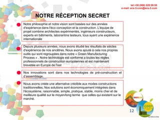 12
NOTRE RÉCEPTION SECRET
Notre philosophie et notre vision sont basées sur des années
d'expérience dans l'éco conception et la construction. L'équipe de
projet combine architectes expérimentés, ingénieurs constructeurs,
experts en bâtiments, laborantins testeurs, tous ayant une expérience
internationale
Depuis plusieurs années, nous avons étudié les résultats de siècles
d'expérience de nos ancêtres. Nous avons ajouté à cela nos propres
outils qui sont regroupées dans notre « Green Manufacturing
Process » . Notre technologie est conforme a toutes les règles
professionnels de construction européennes et est maintenant
brevetée en Europe de l’est
Nos innovations sont dans nos technologies de pré-construction et
d’assemblage.
Nous avons créée une alternative crédible aux modes constructions
traditionnelles; Nos solutions sont économiquement intégrées dans
l'écosystème, raisonnable, simple, pratique, stable, moins cher et de
meilleure qualité sur le moyen/long terme que celles qui existent sur le
marché.
 