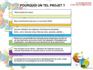 POURQUOI UN TEL PROJET ?
Notre projet est unique
Nous construisons plus pour un cout plus faible
Aucune utilisation de matériaux chimiques et industriels:
béton, verre, laine de roche, fibre de verre, solvants, additifs ...
Réduction substantielle des énergies de la construction a la fin de
vie des bâtiments (économie d'eau, de transports, d’énergies pour
l’exploitation, de traitements des déchets lors de la destruction)
Pas d’impact sur la nature : utilisation de materiaux locaux et
naturels disponibles en quantite autour du lieu de construction
La perspective d'une poursuite du développement de notre projet
est basée sur la propagation de notre technologie
16
 