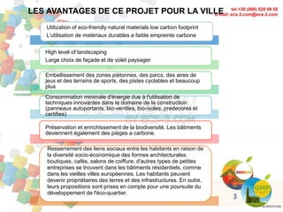 Utilization of eco-friendly natural materials low carbon footprint
L’utilisation de matériaux durables a faible empreinte carbone
High level of landscaping
Large choix de façade et de volet paysager
Embellissement des zones piétonnes, des parcs, des aires de
jeux et des terrains de sports, des pistes cyclables et beaucoup
plus
Consommation minimale d'énergie due à l'utilisation de
techniques innovantes dans le domaine de la construction
(panneaux autoportants, bio-ventiles, bio-isoles, predecores et
certifies)
Préservation et enrichissement de la biodiversité. Les bâtiments
deviennent également des pièges a carbone.
Resserrement des liens sociaux entre les habitants en raison de
la diversité socio-économique des formes architecturales:
boutiques, cafés, salons de coiffure, d'autres types de petites
entreprises se trouvent dans les bâtiments résidentiels, comme
dans les vieilles villes européennes. Les habitants peuvent
devenir propriétaires des terres et des infrastructures. En outre,
leurs propositions sont prises en compte pour une poursuite du
développement de l'éco-quartier.
LES AVANTAGES DE CE PROJET POUR LA VILLE
3
 