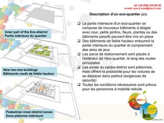 Inner part of the Eco-district
Partie intérieure du quartier
New low-rise buildings
Bâtiments neufs de faible hauteur
Pedestrian inner-district zones
Zone piétonne intérieure
Description d’un eco-quartier (2/3)
 La partie intérieure d'un éco-quartier se
compose de nouveaux bâtiments à étages
avec cour, petits jardins, fleurs, plantes ou des
bâtiments passifs peuvent être mis en place
 Des bâtiments de faible hauteur entourent la
partie intérieure du quartier et comprennent
des aires de jeux
 Les parcs de stationnement sont placés à
l'extérieur de l'éco-quartier, le long des routes
principales
 Les zones du centre-district sont piétonnes,
mais offrent la possibilité pour les voitures de
se déplacer dans partout (exigences de
sécurité)
 Toutes les conditions nécessaires sont prévus
pour les personnes à mobilité réduite
5
 