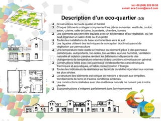 7
Description d’un eco-quartier (3/3)
 Constructions de haute qualité et fiabilité
 Chaque bâtiments a étages comprennent les pièces suivantes: vestibule, couloir,
salon, cuisine, salle de bains, buanderie, chambre, bureau
 Les bâtiments peuvent être équipés avec un toit terrasse et/ou végétalisé, où l'on
peut organiser un salon d'été ou d'un jardin
 Toutes les installations de base sont orientées vers le sud
 Les façades utilisent des techniques de conception bioclimatiques et de
végétation par permaculture
 Une température reste stable à l'intérieur du bâtiment grâce à des panneaux
préfabriqués, autoportants, bio-isolés, bio-ventilés. Aucune humidité, ventilation
naturelle et isolation passive rendent les bâtiments indépendants des
changements de température externes et des conditions climatiques en général.
 Constructions faites avec ces panneaux ont d'excellentes caractéristiques
thermiques et acoustiques, et faible consommation d'énergie
 Toutes les Indicateurs de résistance au feu et de durabilité répondent aux normes
les plus strictes.
 La structure des bâtiments est conçue de manière a résister aux tempêtes,
tremblements de terre et d'autres conditions extrêmes.
 Les constructions réalisées avec des matériaux naturels ne nuisent pas à notre
planète
 Ecoconstructions s’intègrent parfaitement dans l'environnement
 