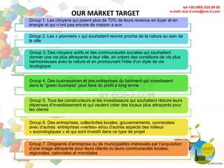 OUR MARKET TARGET
9
Group 1. Les citoyens qui paient plus de 70% de leurs revenus en loyer et en
énergie et qui n’ont pas encore de maison a eux
Group 2. Les « pionniers » qui souhaitent revivre proche de la nature au sein de
la ville
Group 3. Des citoyens actifs et des communautés sociales qui souhaitent
donner une vie plus attrayante a leur ville, en créant des conditions de vie plus
harmonieuses avec la nature et en promouvant l'idée d'un style de vie
écologique
Group 4. Des businessmen et des entreprises du batiment qui investissent
dans le “green business” pour faire du profit a long terme
Group 5. Tous les constructeurs et les investisseurs qui souhaitent réduire leurs
dépenses d’investissement et qui veulent créer des locaux plus attrayants pour
les clients
Group 6. Des entreprises, collectivites locales, gouvernements, connectées
avec d’autres entreprises «vertes» et/ou d'autres aspects des milieux
« econologiques » et qui sont investit dans ce type de projet
Group 7. Dirigeants d’entreprise ou de municipalités intéressés par l’acquisition
d’une image attrayante pour leurs clients ou leurs communautés locales,
régionales, nationales et mondiales
 