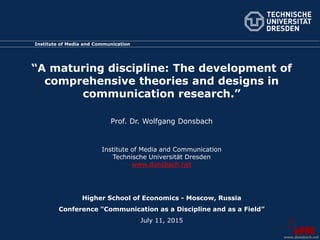 Institute of Media and Communication
“A maturing discipline: The development of
comprehensive theories and designs in
communication research.”
Prof. Dr. Wolfgang Donsbach
Institute of Media and Communication
Technische Universität Dresden
www.donsbach.net
Higher School of Economics - Moscow, Russia
Conference "Communication as a Discipline and as a Field”
July 11, 2015
www.donsbach.net
 