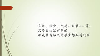 音樂、飲食、交通、服裝⋯⋯等，
只要與生活有關的
都是學習語文的學生想知道的事
 