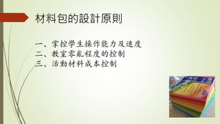 材料包的設計原則
一、掌控學生操作能力及速度
二、教室零亂程度的控制
三、活動材料成本控制
 