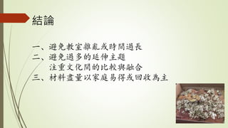 結論
一、避免教室雜亂或時間過長
二、避免過多的延伸主題
注重文化間的比較與融合
三、材料盡量以家庭易得或回收為主
 