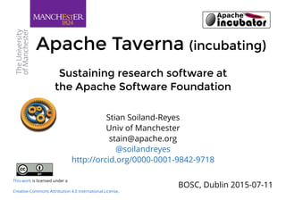 Sustaining research software atSustaining research software at
the Apache Software Foundationthe Apache Software Foundation
Apache TavernaApache Taverna (incubating)(incubating)
BOSC, Dublin 2015-07-11
Stian Soiland-Reyes
Univ of Manchester
stain@apache.org
@soilandreyes
http://orcid.org/0000-0001-9842-9718
is licensed under a
.
This work
Creative Commons Attribution 4.0 International License
 
