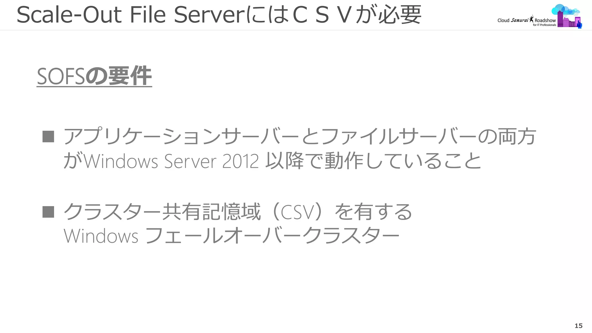 15
Scale-Out File ServerにはＣＳＶが必要
SOFSの要件
 アプリケーションサーバーとファイルサーバーの両方
がWindows Server 2012 以降で動作していること
 クラスター共有記憶域（CSV）を有する
Windows フェールオーバークラスター
 