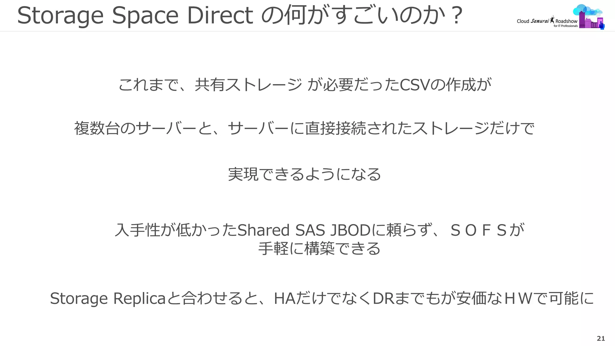21
Storage Space Direct の何がすごいのか？
これまで、共有ストレージ が必要だったCSVの作成が
複数台のサーバーと、サーバーに直接接続されたストレージだけで
実現できるようになる
入手性が低かったShared SAS JBODに頼らず、ＳＯＦＳが
手軽に構築できる
Storage Replicaと合わせると、HAだけでなくDRまでもが安価なＨＷで可能に
 