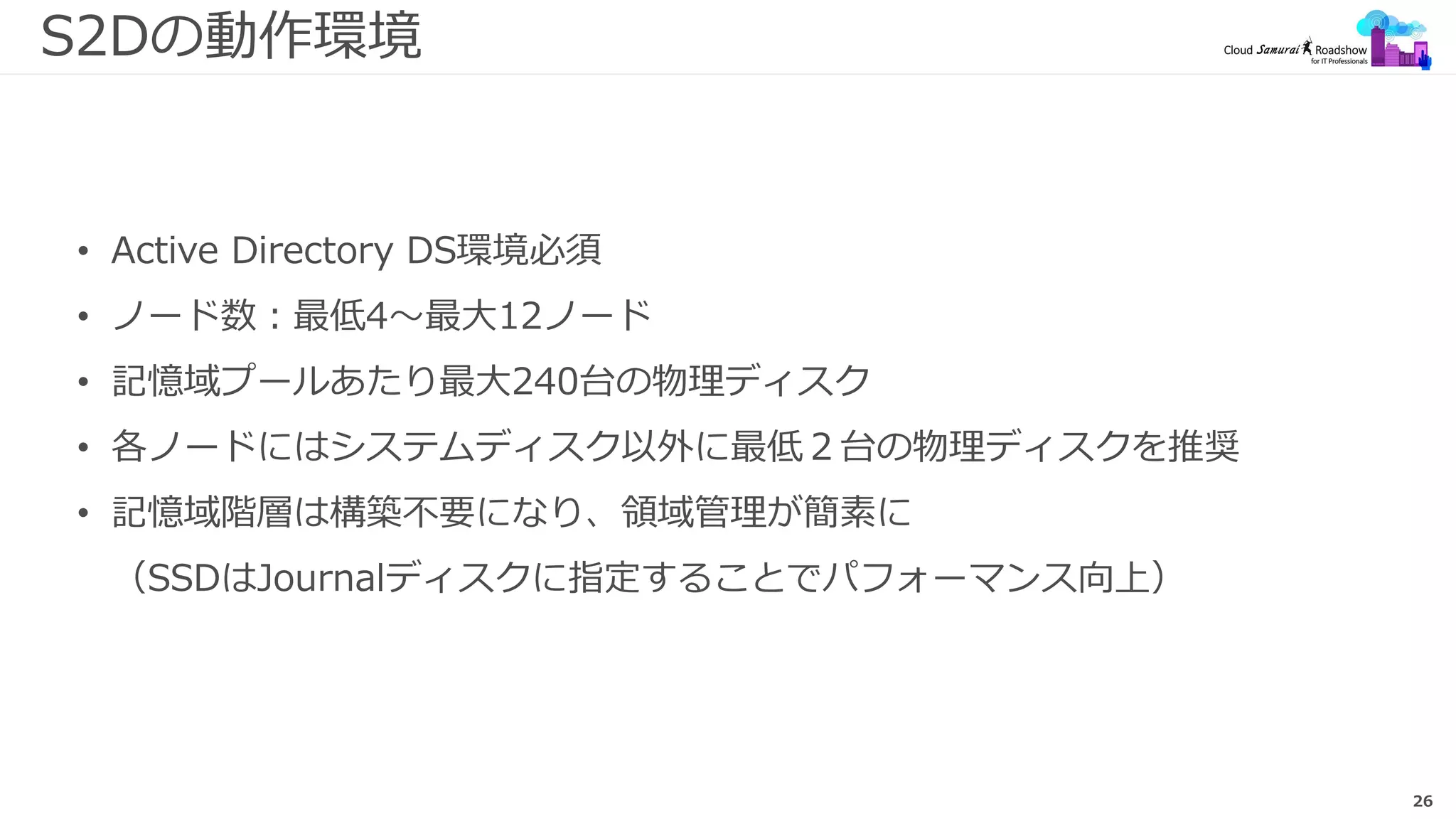 26
S2Dの動作環境
• Active Directory DS環境必須
• ノード数：最低4～最大12ノード
• 記憶域プールあたり最大240台の物理ディスク
• 各ノードにはシステムディスク以外に最低２台の物理ディスクを推奨
• 記憶域階層は構築不要になり、領域管理が簡素に
（SSDはJournalディスクに指定することでパフォーマンス向上）
 