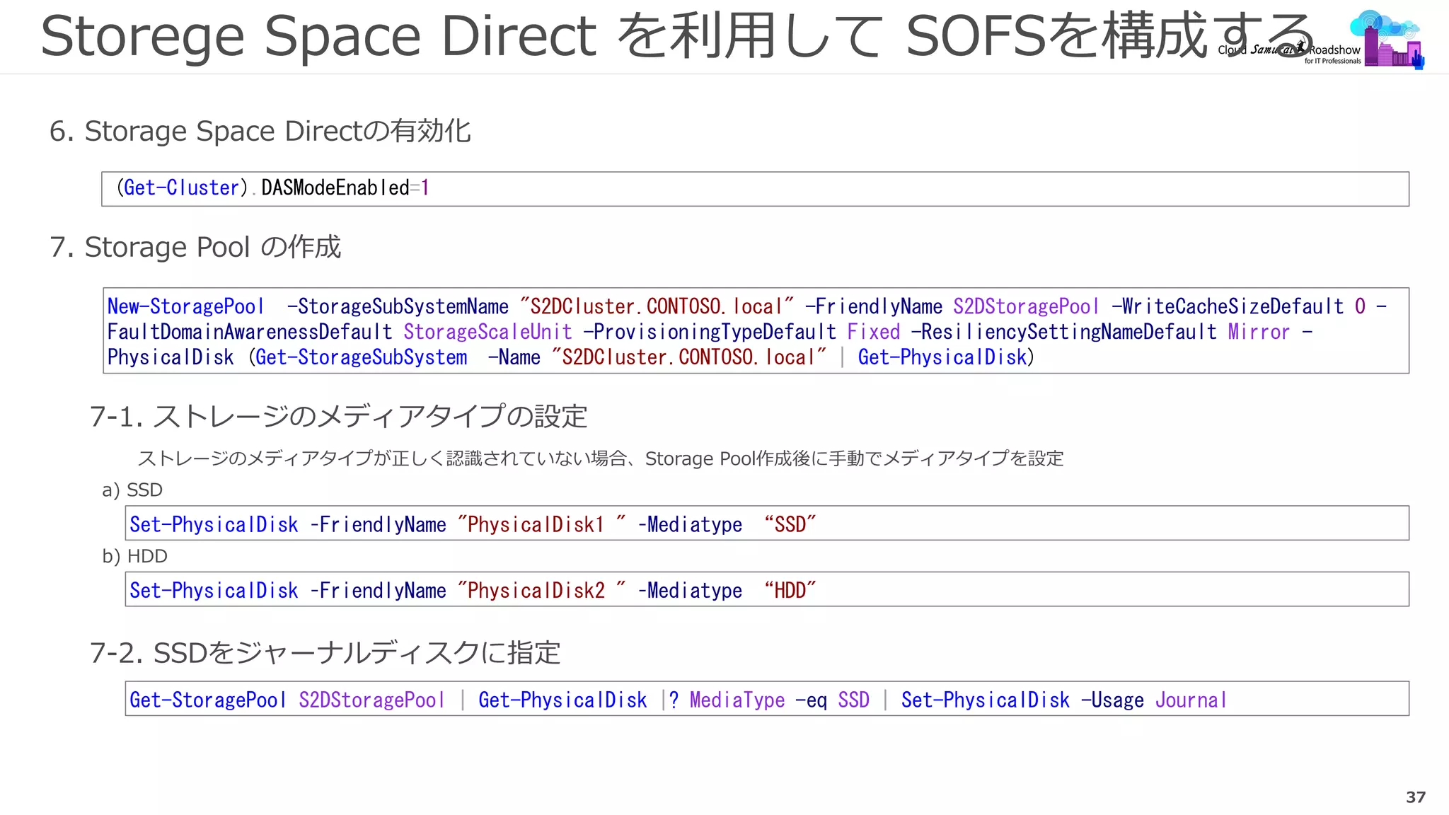 37
Storege Space Direct を利用して SOFSを構成する
7. Storage Pool の作成
(Get-Cluster).DASModeEnabled=1
6. Storage Space Directの有効化
New-StoragePool -StorageSubSystemName "S2DCluster.CONTOSO.local" -FriendlyName S2DStoragePool -WriteCacheSizeDefault 0 -
FaultDomainAwarenessDefault StorageScaleUnit -ProvisioningTypeDefault Fixed -ResiliencySettingNameDefault Mirror -
PhysicalDisk (Get-StorageSubSystem -Name "S2DCluster.CONTOSO.local" | Get-PhysicalDisk)
7-1. ストレージのメディアタイプの設定
a) SSD
b) HDD
Set-PhysicalDisk –FriendlyName "PhysicalDisk1 " –Mediatype “SSD"
Set-PhysicalDisk –FriendlyName "PhysicalDisk2 " –Mediatype “HDD"
7-2. SSDをジャーナルディスクに指定
Get-StoragePool S2DStoragePool | Get-PhysicalDisk |? MediaType -eq SSD | Set-PhysicalDisk -Usage Journal
ストレージのメディアタイプが正しく認識されていない場合、Storage Pool作成後に手動でメディアタイプを設定
 