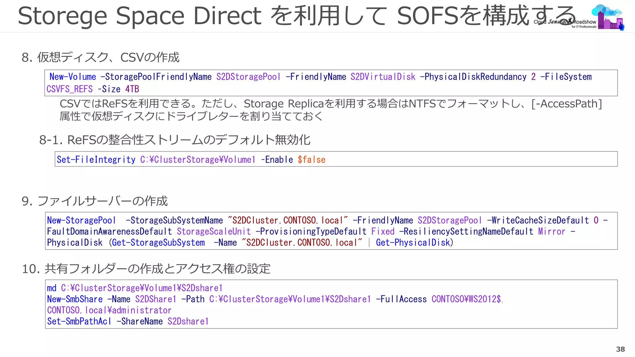 38
Storege Space Direct を利用して SOFSを構成する
9. ファイルサーバーの作成
New-Volume -StoragePoolFriendlyName S2DStoragePool -FriendlyName S2DVirtualDisk -PhysicalDiskRedundancy 2 -FileSystem
CSVFS_REFS –Size 4TB
8. 仮想ディスク、CSVの作成
New-StoragePool -StorageSubSystemName "S2DCluster.CONTOSO.local" -FriendlyName S2DStoragePool -WriteCacheSizeDefault 0 -
FaultDomainAwarenessDefault StorageScaleUnit -ProvisioningTypeDefault Fixed -ResiliencySettingNameDefault Mirror -
PhysicalDisk (Get-StorageSubSystem -Name "S2DCluster.CONTOSO.local" | Get-PhysicalDisk)
8-1. ReFSの整合性ストリームのデフォルト無効化
Set-FileIntegrity C:ClusterStorageVolume1 –Enable $false
10. 共有フォルダーの作成とアクセス権の設定
md C:ClusterStorageVolume1S2Dshare1
New-SmbShare -Name S2DShare1 -Path C:ClusterStorageVolume1S2Dshare1 -FullAccess CONTOSOWS2012$,
CONTOSO.localadministrator
Set-SmbPathAcl -ShareName S2Dshare1
CSVではReFSを利用できる。ただし、Storage Replicaを利用する場合はNTFSでフォーマットし、[-AccessPath]
属性で仮想ディスクにドライブレターを割り当てておく
 