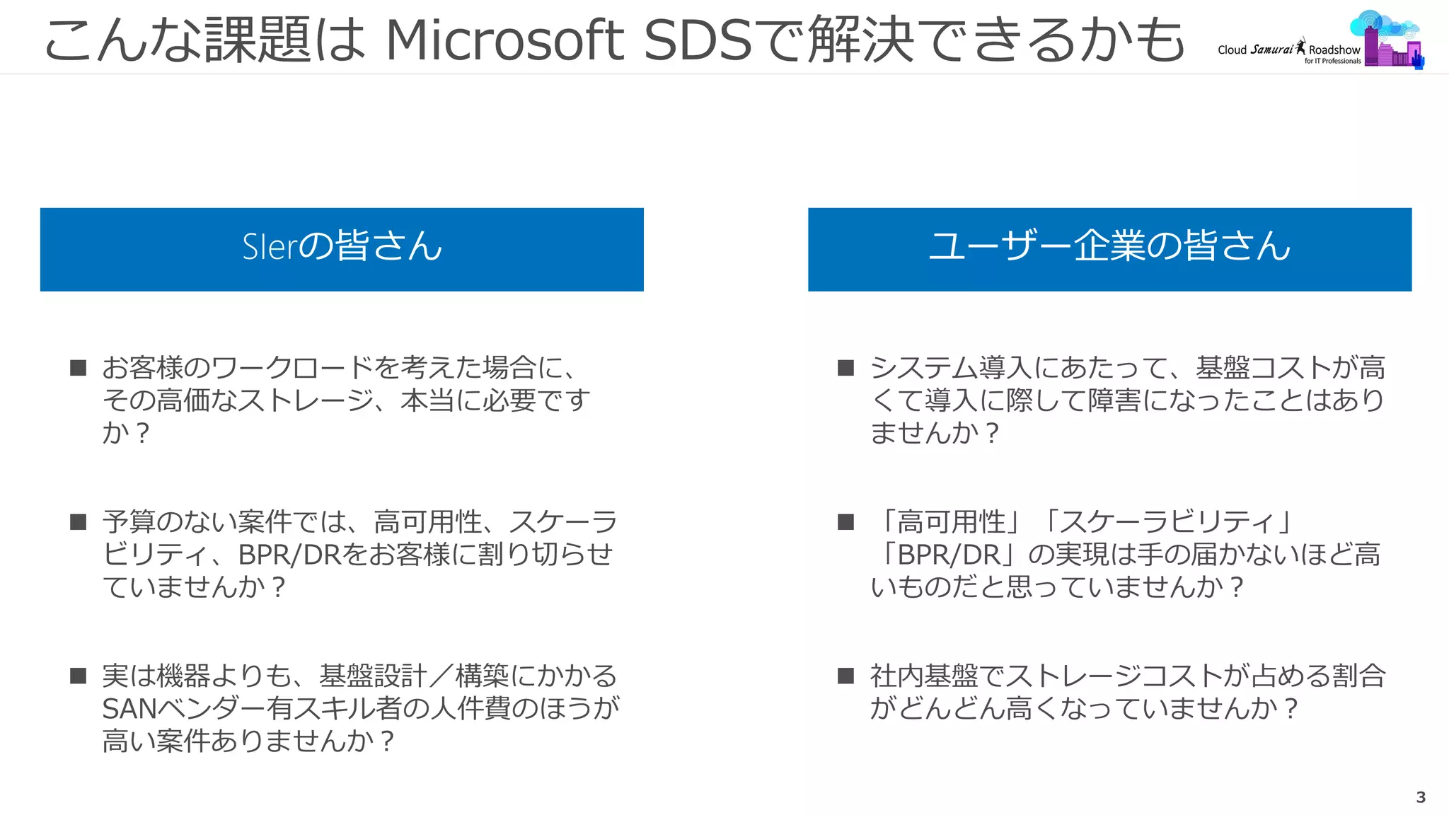 3
こんな課題は Microsoft SDSで解決できるかも
SIerの皆さん ユーザー企業の皆さん
 お客様のワークロードを考えた場合に、
その高価なストレージ、本当に必要です
か？
 予算のない案件では、高可用性、スケーラ
ビリティ、BPR/DRをお客様に割り切らせ
ていませんか？
 実は機器よりも、基盤設計／構築にかかる
SANベンダー有スキル者の人件費のほうが
高い案件ありませんか？
 システム導入にあたって、基盤コストが高
くて導入に際して障害になったことはあり
ませんか？
 「高可用性」「スケーラビリティ」
「BPR/DR」の実現は手の届かないほど高
いものだと思っていませんか？
 社内基盤でストレージコストが占める割合
がどんどん高くなっていませんか？
 