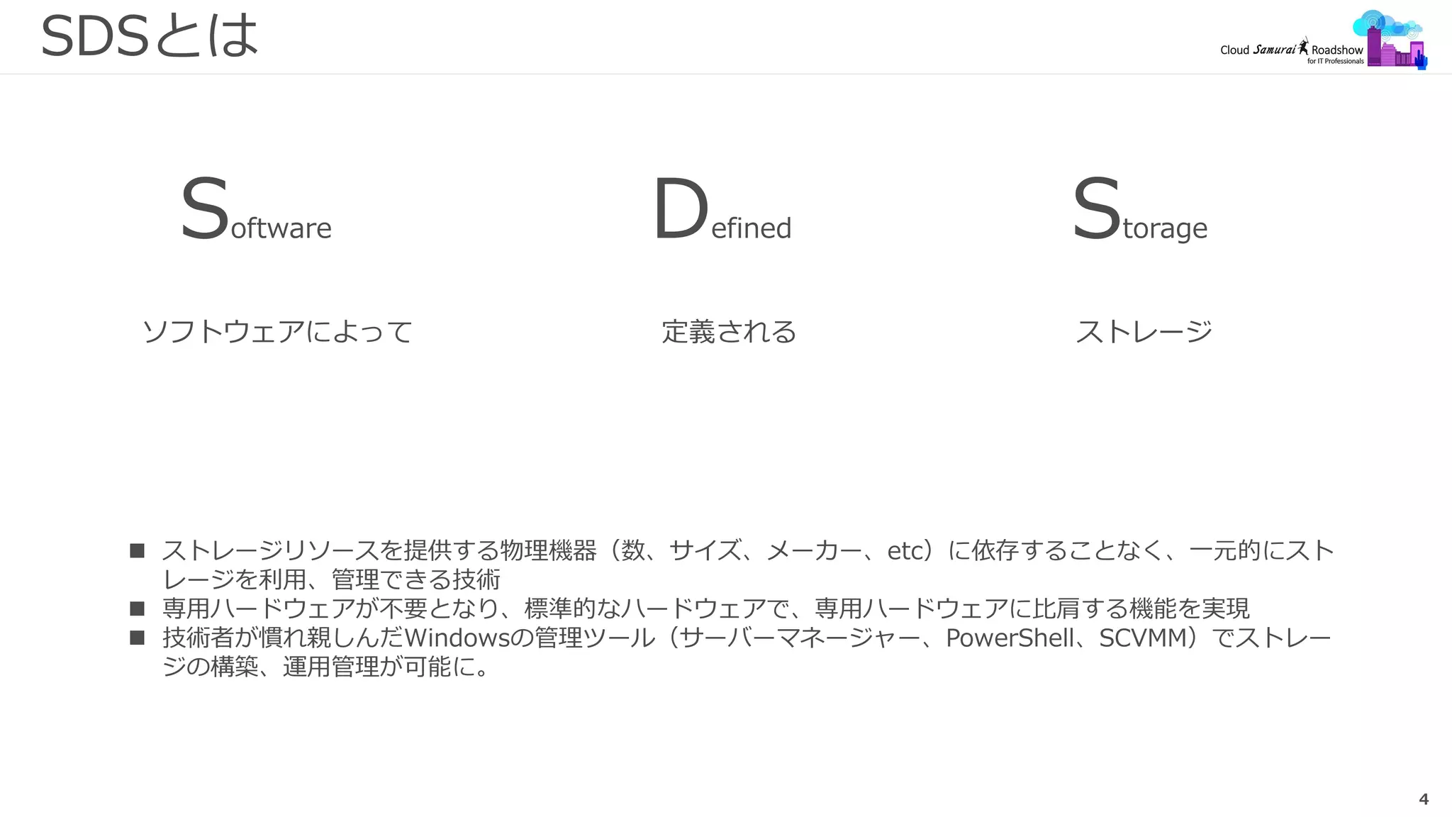4
SDSとは
 ストレージリソースを提供する物理機器（数、サイズ、メーカー、etc）に依存することなく、一元的にスト
レージを利用、管理できる技術
 専用ハードウェアが不要となり、標準的なハードウェアで、専用ハードウェアに比肩する機能を実現
 技術者が慣れ親しんだWindowsの管理ツール（サーバーマネージャー、PowerShell、SCVMM）でストレー
ジの構築、運用管理が可能に。
ソフトウェアによって
Software Defined Storage
定義される ストレージ
 
