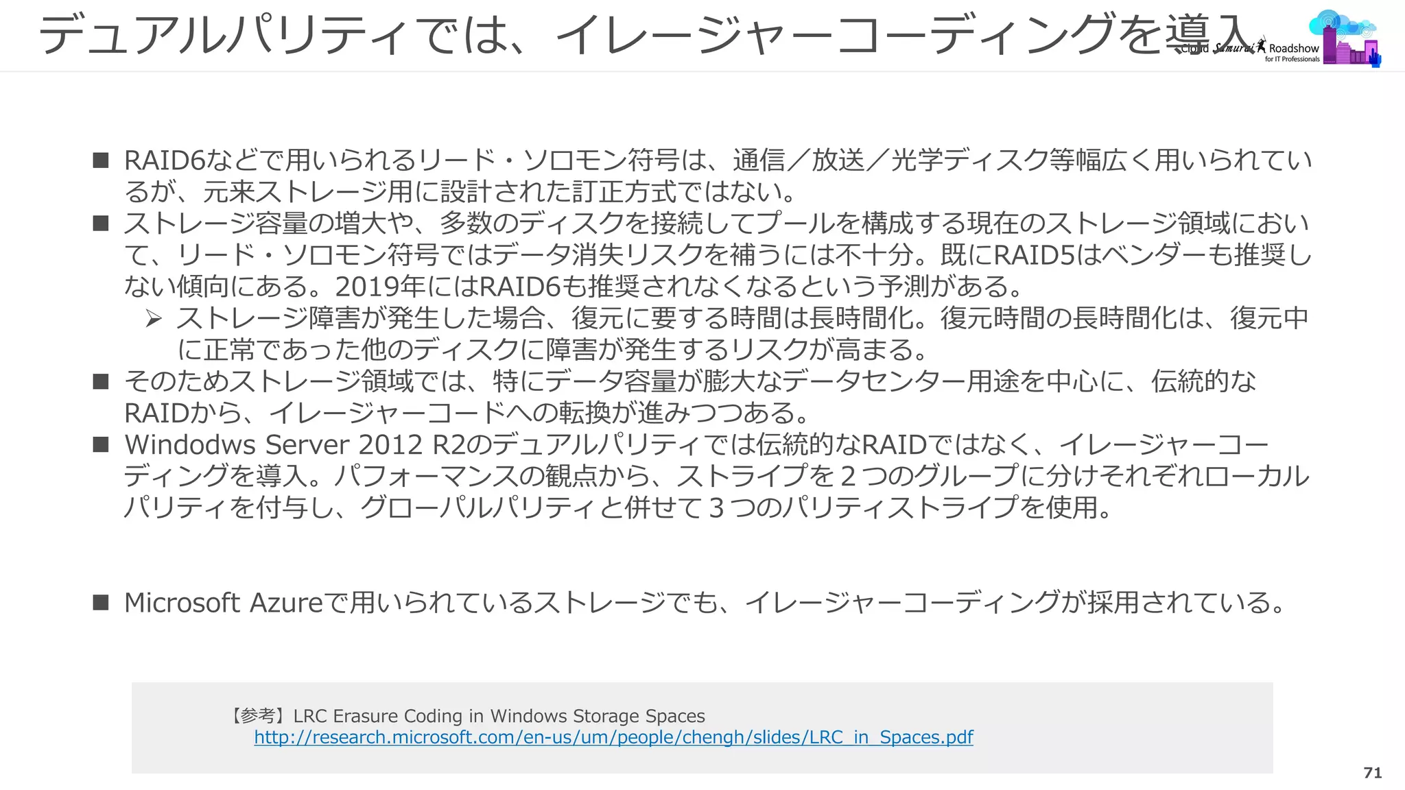 71
デュアルパリティでは、イレージャーコーディングを導入
【参考】LRC Erasure Coding in Windows Storage Spaces
http://research.microsoft.com/en-us/um/people/chengh/slides/LRC_in_Spaces.pdf
 RAID6などで用いられるリード・ソロモン符号は、通信／放送／光学ディスク等幅広く用いられてい
るが、元来ストレージ用に設計された訂正方式ではない。
 ストレージ容量の増大や、多数のディスクを接続してプールを構成する現在のストレージ領域におい
て、リード・ソロモン符号ではデータ消失リスクを補うには不十分。既にRAID5はベンダーも推奨し
ない傾向にある。2019年にはRAID6も推奨されなくなるという予測がある。
 ストレージ障害が発生した場合、復元に要する時間は長時間化。復元時間の長時間化は、復元中
に正常であった他のディスクに障害が発生するリスクが高まる。
 そのためストレージ領域では、特にデータ容量が膨大なデータセンター用途を中心に、伝統的な
RAIDから、イレージャーコードへの転換が進みつつある。
 Windodws Server 2012 R2のデュアルパリティでは伝統的なRAIDではなく、イレージャーコー
ディングを導入。パフォーマンスの観点から、ストライプを２つのグループに分けそれぞれローカル
パリティを付与し、グローパルパリティと併せて３つのパリティストライプを使用。
 Microsoft Azureで用いられているストレージでも、イレージャーコーディングが採用されている。
 