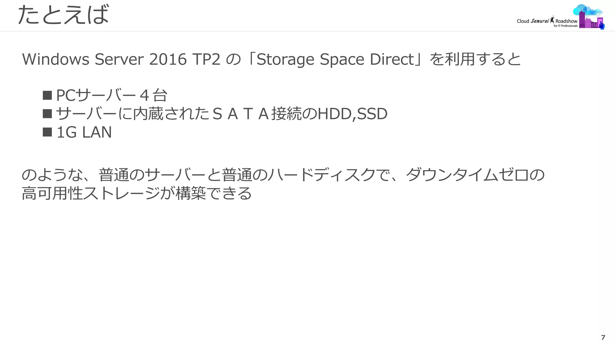 7
たとえば
 PCサーバー４台
 サーバーに内蔵されたＳＡＴＡ接続のHDD,SSD
 1G LAN
Windows Server 2016 TP2 の「Storage Space Direct」を利用すると
のような、普通のサーバーと普通のハードディスクで、ダウンタイムゼロの
高可用性ストレージが構築できる
 