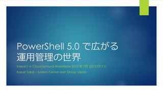 PowerShell 5.0 で広がる
運用管理の世界
Interact × Cloud Samurai Roadshow 2015 年 7月 (2015.07.11)
Kazuki Takai – System Center User Group Japan
 