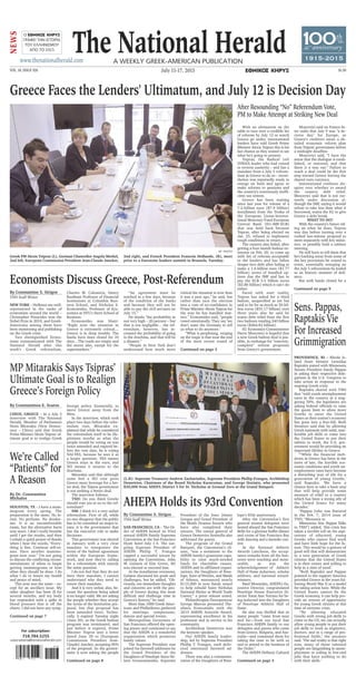 The National HeraldA weekly Greek-AmericAn PublicATiOn
July 11-17, 2015
www.thenationalherald.com
VOL. 18, ISSUE 926 $1.50c v
O C V
ΓΡΑΦΕΙ ΤΗΝ ΙΣΤΟΡΙΑ
ΤΟΥ ΕΛΛΗΝΙΣΜΟΥ
ΑΠΟ ΤΟ 1915
NEWS
100
1
th
anniversary
1915-2015
By Constantinos E. Scaros
CHIOS, GREECE – In a July 3
interview with The National
Herald, Member of Parliament
Notis Mitarakis (New Democ-
racy – Chios) said that Greek
Prime Minister Alexis Tsipras’ ul-
timate goal is to realign Greek
foreign policy. Essentially, to
move Greece away from the
West.
In the interview, which took
place two days before the refer-
endum vote, Mitarakis ex-
plained that while he considered
the referendum itself to be ille-
gitimate insofar as what the
people would be voting on was
twice amended and expired be-
fore the vote date, he is voting
NAI-YES, because he sees it as
a larger question: YES means
Greece stays in the euro, and
NO means it returns to the
drachma.
Mitarakis said that although
some feel a NO vote gives
Greece more leverage for a bet-
ter deal, the Tsipras government
is not seeking a better deal.
The interview follows:
TNH: Do you think Greeks
should vote yes or no to the ref-
erendum?
NM: I think it’s a very unfair
referendum. First of all, while
no one disagrees that the public
has to be consulted on major is-
sues, it is the government that
has the executive role to make
decisions.
This government was elected
in January with a very clear
mandate to renegotiate the
terms of the bailout agreement
within the European frame-
work, and now they’re calling
for a referendum with exactly
the same question.
I do not feel that they do not
have their mandate, I cannot
understand why they need to
renew their mandate.
And it is very unfair, also, be-
cause the question being asked
is no longer valid. We are asking
the people whether they accept
the terms of the Institution pro-
posal, but that proposal has
been amended twice. Techni-
cally, it expired Tuesday night
(June 30), as the Greek bailout
program was terminated, and
just before it expired, Prime
Minister Tsipras sent a letter
dated June 30 to [European
Commission President Jean-
Claude] Juncker, accepting 95%
of the proposal. So the govern-
ment is now asking the people
For subscription:
718.784.5255
subscriptions@thenationalherald.com
With an ultimatum on the
table to turn over a credible list
of reforms by July 12 or watch
Greece go under, international
lenders have told Greek Prime
Minister Alexis Tsipras this is his
last chance as they waited to see
what he's going to present.
Tsipras, the Radical Left
SYRIZA leader who had vowed
to reverse austerity – and has a
mandate from a July 5 referen-
dum in Greece to do so – never-
theless was reportedly ready to
renege on both and agree to
make reforms to pensions and
the country's notoriously ineffi-
cient tax system.
Greece has been waiting
since last year for release of a
7.2-billion euro ($7.9 billion)
installment from the Troika of
the European Union-Interna-
tional Monetary Fund-European
Central Bank (EU-IMF-ECB)
that was held back because
Tsipras, after being elected on
Jan. 25, refused to implement
tough conditions in return.
The country also failed, after
getting a four-month bailout ex-
tension on Feb. 20, to come up
with list of reforms acceptable
to the lenders and has fallen
deeper into debt after failing to
make a 1.6-billion euro ($1.77
billion) series of bundled op-
tions due the IMF and has to
pay the ECB 3.5 billion euros
($3.86 billion) which it can't do
either.
Faced with start reality,
Tsipras has asked for a third
bailout, unspecified as yet but
said to be for as much as 50 bil-
lion euros ($55.17 billion) over
three years also he said he
wants debt relief from the first
two bailouts totaling 240 billion
euros ($264.83 billion).
EU Economics Commissioner
Pierre Moscovici is hopeful that
a new Greek bailout deal is pos-
sible, in exchange for "concrete,
complete" reform proposals
from Greece's government.
Moscovici said on France-In-
ter radio that July 9 was "a de-
cisive day" for Europe, as
Greece's creditors await a de-
tailed economic reform plan
from Tsipras' government before
a midnight deadline.
Moscovici said, "I have the
sense that the dialogue is estab-
lished, or restored, and that
there is a way out." Failure to
reach a deal could be the first
step toward Greece leaving the
shared euro currency.
International creditors dis-
agree over whether to award
the country debt relief.
Moscovici said that is not cur-
rently under discussion al-
though the IMF, saying it would
refuse to take less than what it
borrowed, wants the EU to give
Greece a debt break.
WHAT TO DO?
With the country's future rid-
ing on what he does, Tsipras
was due before turning over a
rushed last-minute proposal to
meet separately with key minis-
ters, or possibly hold a cabinet
meeting.
He will have to tell them that
he's backing away from some of
the key provisions he vowed to
resist, essentially reneging on
the July 5 referendum he hailed
as an historic moment of defi-
ance.
But with banks closed for a
After Resounding “No” Referendum Vote,
PM to Make Attempt at Striking New Deal
By Constantine S. Sirigos
TNH Staff Writer
NEW YORK – Hellenes are well-
represented in the ranks of
economists around the world –
Christopher Pissarides won the
Nobel Prize in 2010, and Greek-
Americans among them have
been monitoring and publishing
on the Greek crisis.
Two distinguished Econo-
mists communicated with The
National Herald after this
week’s Greek referendum,
Charles W. Calomiris, Henry
Kaufman Professor of Financial
Institutions at Columbia Busi-
ness School, and Nicholas S.
Economides, Professor of Eco-
nomics at NYU’s Stern School of
Business.
Economides was blunt:
“Right now the situation in
Greece is extremely critical…
Greece is in deep trouble. The
banks have been closed for 10
days…The roads are empty and
the stores also, except for the
supermarkets.”
“An agreement must be
reached in a few days, because
of the condition of the banks
and because they will not be
able to pay the civil servants on
July 15.”
He thinks “the probability in
not very high – 20 percent – but
that is not negligible… the ref-
erendum, however, has in-
creased the probability of going
to the drachma, and that will be
a disaster.”
“People in New York don’t
understand how much more
critical the situation is now than
it was a year ago,” he said, but
rather than turn the election
into a vote of no-confidence in
Prime Minister Alexis Tsipras for
the way he has handled mat-
ters,” Economides said, “people
voted emotionally. They say ‘we
don’t want the Germans to tell
us what to do anymore.’
“What is perplexing, verging
on the tragic is that near the end
of the most recent round of
Economists Discuss Greece, Post-Referendum
Greek PM Alexis Tsipras (L), German Chancellor Angela Merkel,
2nd left, European Commission President Jean-Claude Juncker,
2nd right, and French President Francois Hollande, (R), meet
prior to a Εurozone leaders summit in Brussels, Tuesday.
(L-R): Supreme Treasurer Andrew Zachariades, Supreme President Phillip Frangos, Archbishop
Demetrios, Chairman of the Board Nicholas Karacostas, and George Horiatis, who presented
$30,000 from AHEPA District 5 for St. Nicholas at Ground Zero at the Grand Banquet.
MP Mitarakis Says Tsipras’
Ultimate Goal is to Realign
Greece’s Foreign Policy
By Constantine S. Sirigos
TNH Staff Writer
SAN FRANCISCO, CA – The Or-
der of AHEPA hosted its 93rd
annual AHEPA Family Supreme
Convention at the San Francisco
Hyatt hotel July 1-5. The out-
going Supreme President of
AHEPA Phillip T. Frangos
capped a successful tenure by
opening the Convention. John
W. Galanis of Elm Grove, WI
was elected to succeed him.
At the installation ceremony,
Galanis discussed his goals and
challenges, but he added, "Ob-
viously, our immediate thoughts
and concerns are with the peo-
ple of Greece during this most
difficult and challenge time in
Greece's history," he said.
More than 1000 Greek Amer-
icans and Philhellenes gathered
for meetings, symposiums,
dances and special events.
Metropolitan Gerasimos of
San Francisco offered the open-
ing prayer and continued to say
that the AHEPA is a wonderful
organization which promotes
family values.
The Supreme President was
joined for farewell addresses by
the Grand President of the
Daughters of Penelope Anna He-
lene Grossomanides, Supreme
President of the Sons Jimmy
Googas and Grand President of
the Maids Deanna Socaris who
have also completed their
tenures. The consul general of
Greece Demetrios Xenitellis also
addressed the guests.
The program of the Grand
Banquet, the Convention’s cli-
max, “was a testament to the
AHEPA family’s grassroots capa-
bility to raise much-needed
funds for charitable causes.
AHEPA and its affiliated organi-
zations, the Daughters of Pene-
lope, Sons of Pericles, and Maids
of Athena, announced nearly
$115,000 in new funds raised
to help rebuild Saint Nicholas
National Shrine at World Trade
Center,” a press release noted.
Philanthropist/Entrepreneur
George Marcus presented The-
ofanis Economidis with the
2015 AHEPA Aristotle Award,
representing excellence in his
profession and in service to his
community.
Archbishop Demetrios was
the keynote speaker.
Our AHEPA family leader-
ship, led by Supreme President
Phillip T. Frangos, each deliv-
ered emotional farewell ad-
dresses.
There was also a commemo-
ration of the Daughters of Pene-
lope’s 85th anniversary.
After the Convention’s first
general session delegates were
hosted aboard the San Francisco
Belle for a glorious buffet dinner
and cruise of San Francisco Bay
with dancing and a karaoke con-
test
At the National Athletic
Awards Luncheon, the accep-
tance remarks from all the hon-
orees were touching and mem-
orable, as was the
acknowledgement of Athletic
Hall of Fame inductees, scholar
athletes, and national award-
winners.
Basil Mossaides, AHEPA’s Ex-
ecutive Director, congratulated
Penelope House Executive Di-
rector Tonie Ann Torrans for be-
ing inducted into the Daughters
of Penelope Athletic Hall of
Fame.
He also was thrilled that so
many people “came from near
and far—from our local San
Francisco AHEPA family to our
delegates and guests who came
from Greece, Bulgaria, and Aus-
tralia—and commend them for
taking the time to be with us
and to attend to the business of
the Order.”
The AHEPA Hellenic Cultural
AHEPA Holds its 93rd Convention
By Dr. Constantina
Michalos
HOUSTON, TX – I have a mam-
mogram every spring. The
preparation is the same. No lo-
tion. No perfume. No deodor-
ant. It is an uncomfortable
exam, but the alternative hurts
way more. I don’t really breathe
until I get the results, and then
I exhale a quick prayer of thanks
when I hear the words, “Every-
thing is fine. Continue self-ex-
ams. Have another mammo-
gram next year.” I’m not going
to discuss the conflicting recom-
mendations of when to begin
getting mammograms or how
often they should be done. I do
what I do to insure my health
and peace of mind.
This year was the same – ex-
cept for an ancillary issue. My
older daughter has been ill for
several months, and my body
has responded with a spike in
blood pressure that is off the
charts. I did not have any symp-
We’re Called
“Patients” for
A Reason
PROVIDENCE, RI – Rhode Is-
land State Senator Leonidas
Raptakis joined with Minnesota
Senate President Sandy Pappas
in asking their respective dele-
gations in the U.S. Congress to
take action in response to the
ongoing Greek crisis.
Raptakis shared with TNH
that “with youth unemployment
rates in the country at a stag-
gering 50%, the legislators are
asking federal officials to raise
the quota limit to allow more
Greeks to enter the United
States as their nation’s economy
has gone into a free-fall. Both
Senators said that by allowing
Greek nationals with solid, mar-
ketable job skills to come into
the United States to put their
talents to work, the U.S. gov-
ernment would be providing an
important lifeline to Greece.
“‘While the financial melt-
down in Greece has been in the
news of late, the horrible eco-
nomic conditions and youth un-
employment rates have become
a disturbing way of life for a
generation of young Greeks,’
said Raptakis. ‘We have a
chance here to take a basic step
that will help provide some
measure of relief to a country
which has been a strong ally of
the United States for many
decades.’
“Pappas [who was featured
in the Feb. 7, 2014 issue of
TNH, “Messenia to
Minnesota: Sen. Pappas Talks
to TNH”] added, ‘this crisis has
taken a terrible toll on the aspi-
rations of educated, young
Greeks who cannot find work
and have little hope for the fu-
ture. This would be a gesture of
good will that will demonstrate
to a new generation of Greek
citizens that the United States
is in their corner and willing to
help in a time of need.’
“Both Raptakis and Pappas
pointed to the support America
provided Greece in the years fol-
lowing World War II as a model
for taking action here. While the
United States cannot fix the
Greek economy, it can help pro-
vide an avenue of opportunity
for young Greek citizens at this
time of extreme crisis.
“‘By allowing educated
Greeks with strong job skills to
come to the US, we can actually
allow young people to put their
job skills to work as engineers,
doctors, and in a range of pro-
fessional fields,’ the senators
said. ‘The sad reality is that right
now, many of those talented
people are languishing in unem-
ployment or toiling in low-end
jobs that have nothing to do
with their skills.’
Sens. Pappas,
Raptakis Vie
For Increased
Grimmigration
AP PHOTO
Greece Faces the Lenders' Ultimatum, and July 12 is Decision Day
Continued on page 3
Continued on page 7
Continued on page 8
Continued on page 9
Continued on page 3
 