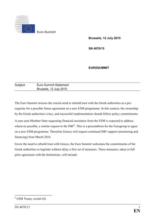 SN 4070/15 1
EN
Euro Summit
Brussels, 12 July 2015
SN 4070/15
EUROSUMMIT
Subject: Euro Summit Statement
Brussels, 12 July 2015
The Euro Summit stresses the crucial need to rebuild trust with the Greek authorities as a pre-
requisite for a possible future agreement on a new ESM programme. In this context, the ownership
by the Greek authorities is key, and successful implementation should follow policy commitments.
A euro area Member State requesting financial assistance from the ESM is expected to address,
wherever possible, a similar request to the IMF1
. This is a precondition for the Eurogroup to agree
on a new ESM programme. Therefore Greece will request continued IMF support (monitoring and
financing) from March 2016.
Given the need to rebuild trust with Greece, the Euro Summit welcomes the commitments of the
Greek authorities to legislate without delay a first set of measures. These measures, taken in full
prior agreement with the Institutions, will include:
1
ESM Treaty, recital (8).
 