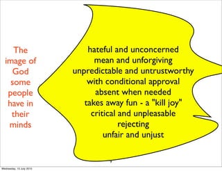 9
hateful and unconcerned
mean and unforgiving
unpredictable and untrustworthy
with conditional approval
absent when needed
takes away fun - a "kill joy"
critical and unpleasable
rejecting
unfair and unjust
The
image of
God
some
people
have in
their
minds
Wednesday, 15 July 2015
 